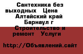 Сантехника без выходных › Цена ­ 500 - Алтайский край, Барнаул г. Строительство и ремонт » Услуги   